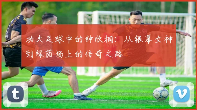 功夫足球中的钟欣桐：从银幕女神到绿茵场上的传奇之路