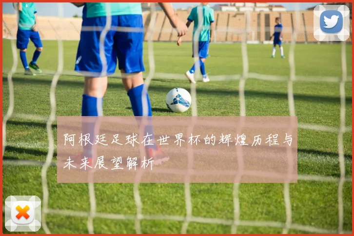 阿根廷足球在世界杯的辉煌历程与未来展望解析