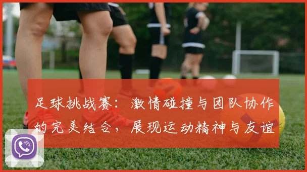 足球挑战赛：激情碰撞与团队协作的完美结合，展现运动精神与友谊的无限可能