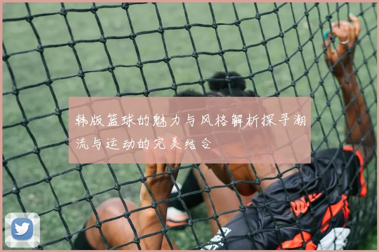 韩版篮球的魅力与风格解析探寻潮流与运动的完美结合