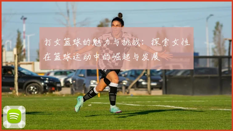 打女篮球的魅力与挑战：探索女性在篮球运动中的崛起与发展