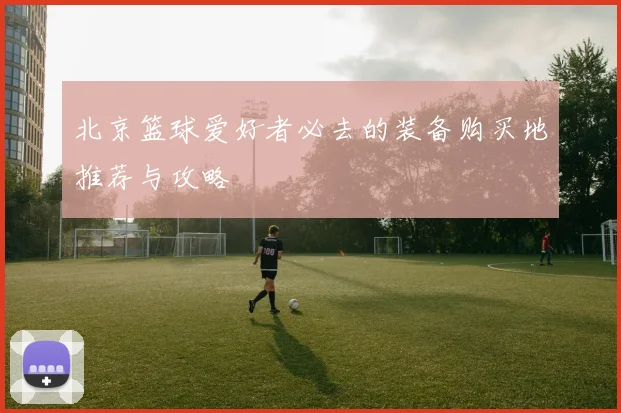 北京篮球爱好者必去的装备购买地推荐与攻略